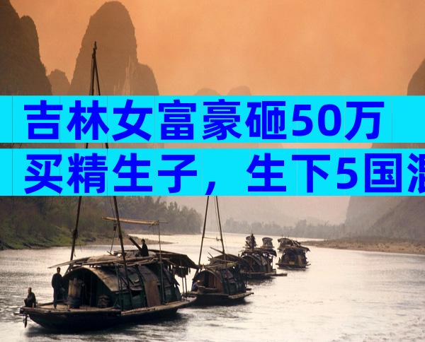 吉林女富豪砸50万买精生子，生下5国混血儿，自称不需要男人