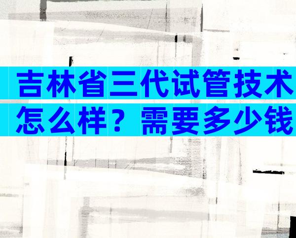 吉林省三代试管技术怎么样？需要多少钱？