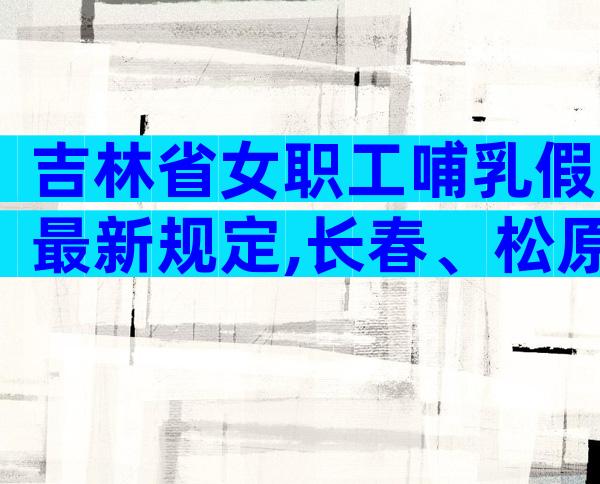 吉林省女职工哺乳假最新规定,长春、松原、延边可申请六个月!