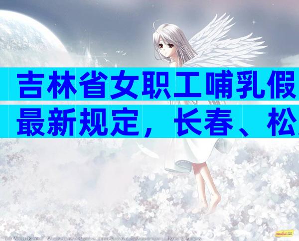 吉林省女职工哺乳假最新规定，长春、松原、延边可申请六个月！
