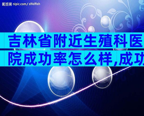 吉林省附近生殖科医院成功率怎么样,成功率、注意事项一看便知