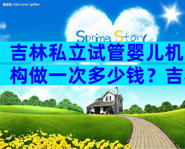吉林私立试管婴儿机构做一次多少钱？吉林三代试管费用