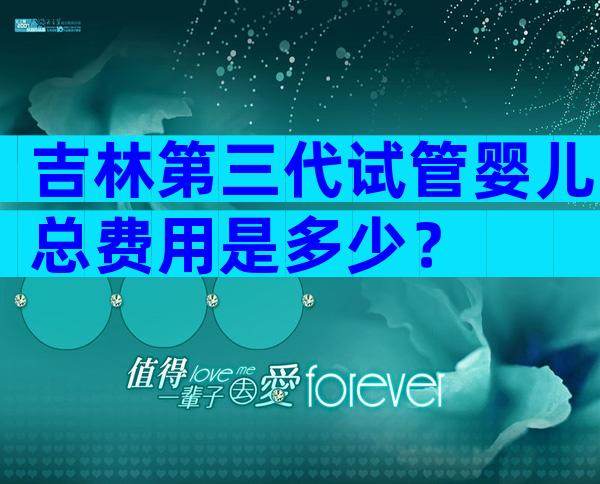 吉林第三代试管婴儿总费用是多少？