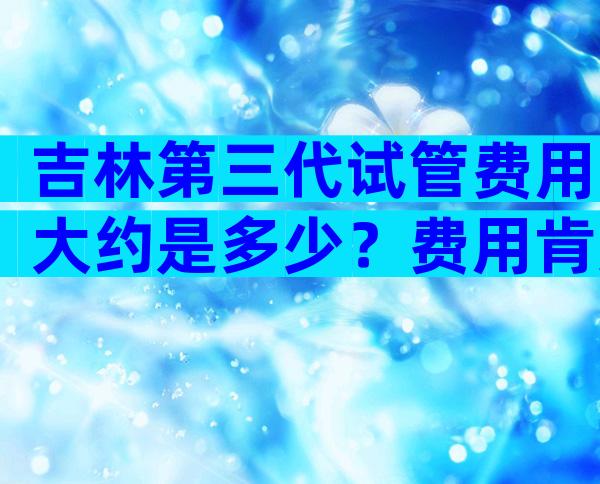 吉林第三代试管费用大约是多少？费用肯定惊人