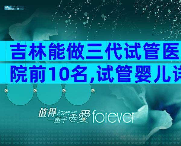 吉林能做三代试管医院前10名,试管婴儿详细