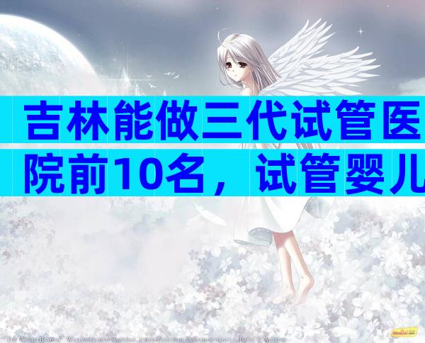 吉林能做三代试管医院前10名，试管婴儿详细