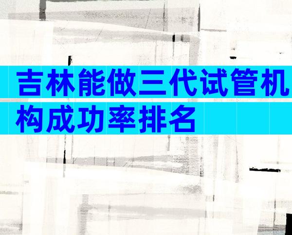 吉林能做三代试管机构成功率排名
