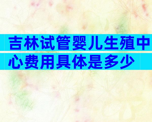 吉林试管婴儿生殖中心费用具体是多少