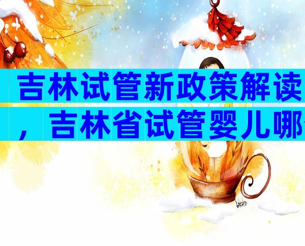 吉林试管新政策解读，吉林省试管婴儿哪个医院？