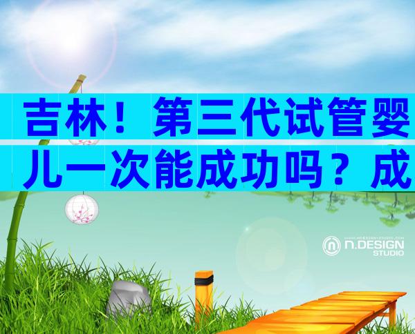吉林！第三代试管婴儿一次能成功吗？成功率又有多高呢