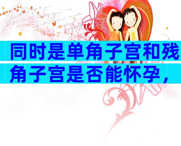 同时是单角子宫和残角子宫是否能怀孕，这种子宫怀孕以后必须注意这些不然容易流产
