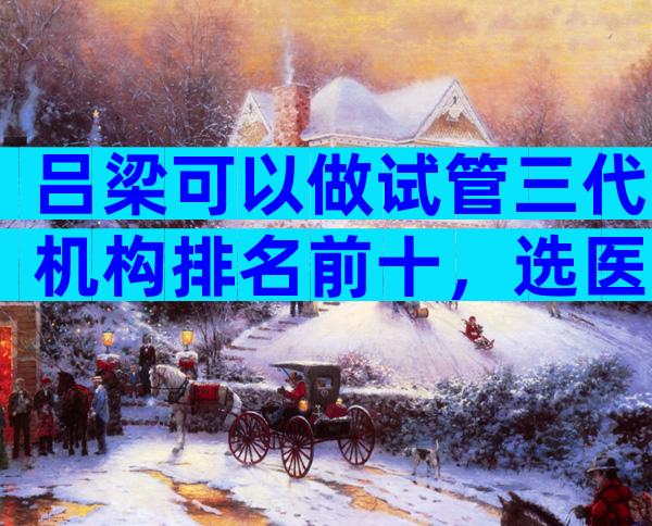 吕梁可以做试管三代机构排名前十，选医院的诀窍是什么？