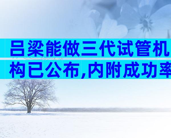 吕梁能做三代试管机构已公布,内附成功率、费用