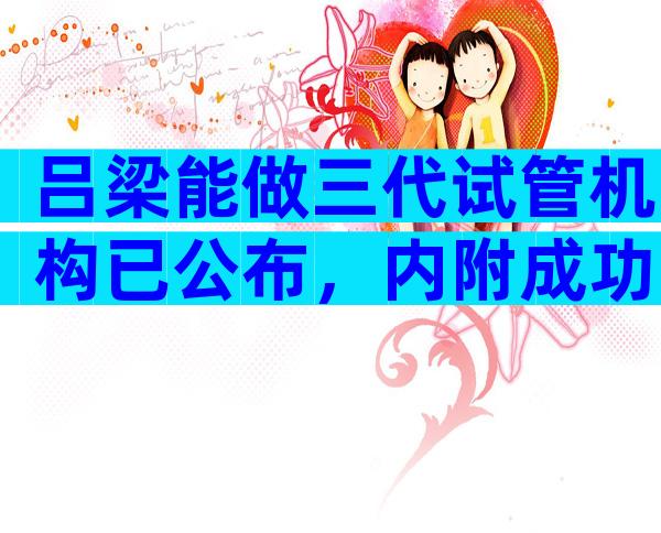 吕梁能做三代试管机构已公布，内附成功率、费用