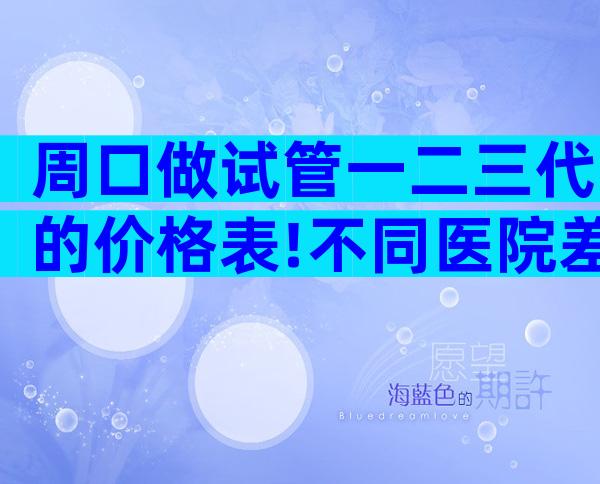周口做试管一二三代的价格表!不同医院差异化较大