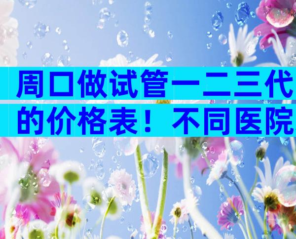 周口做试管一二三代的价格表！不同医院差异化较大