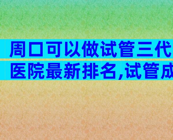 周口可以做试管三代医院最新排名,试管成功率高不高