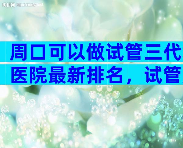 周口可以做试管三代医院最新排名，试管成功率高不高