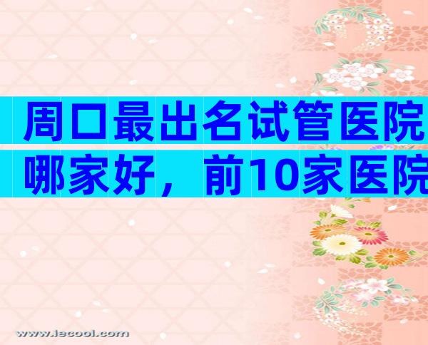 周口最出名试管医院哪家好，前10家医院推荐