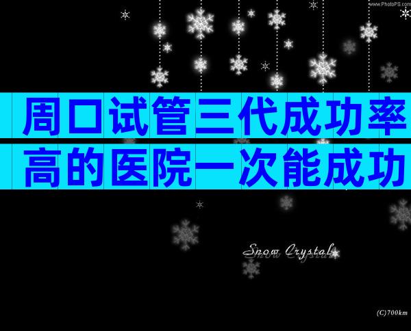 周口试管三代成功率高的医院一次能成功吗,生子条件盘点公开