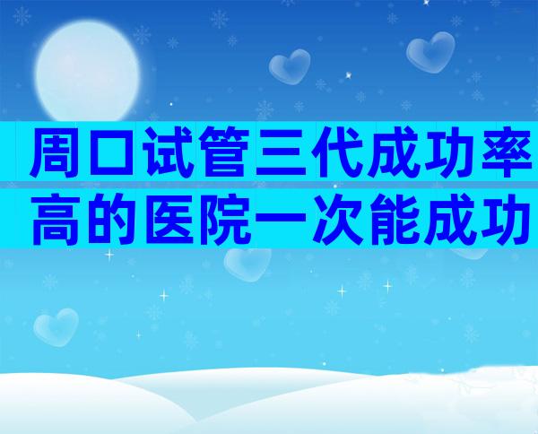 周口试管三代成功率高的医院一次能成功吗，生子条件盘点公开