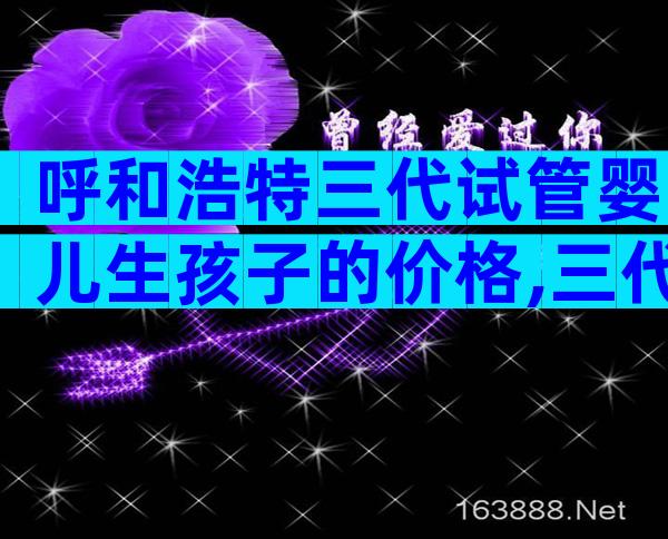 呼和浩特三代试管婴儿生孩子的价格,三代试管婴儿流程分享