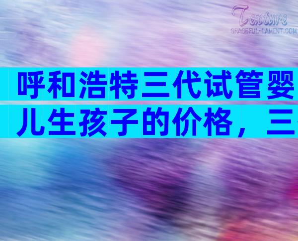 呼和浩特三代试管婴儿生孩子的价格，三代试管婴儿流程分享
