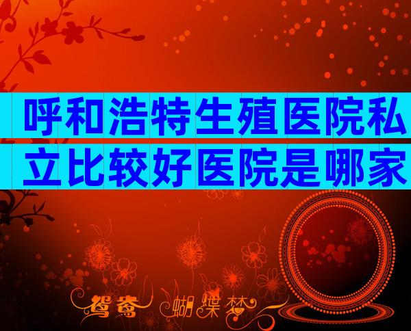 呼和浩特生殖医院私立比较好医院是哪家？有几家可以做三代？
