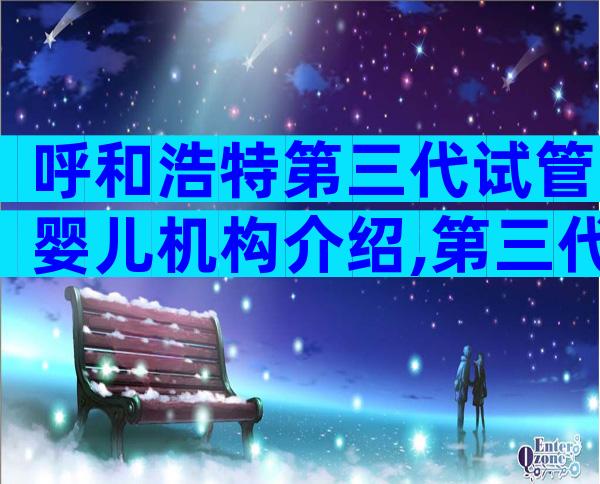 呼和浩特第三代试管婴儿机构介绍,第三代试管医院