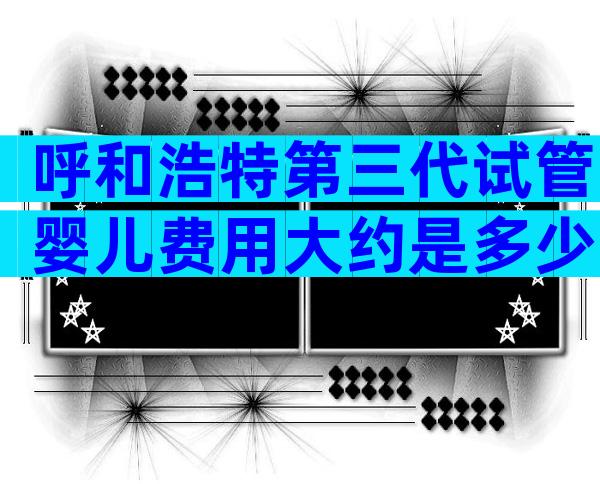 呼和浩特第三代试管婴儿费用大约是多少？