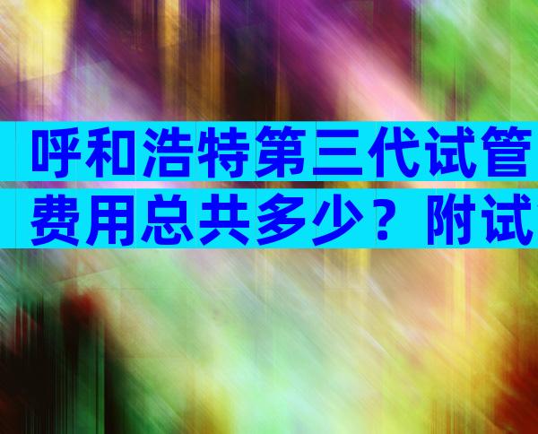 呼和浩特第三代试管费用总共多少？附试管婴儿价格参考！