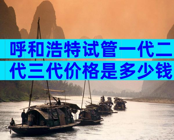 呼和浩特试管一代二代三代价格是多少钱？附三代试管医院推荐！