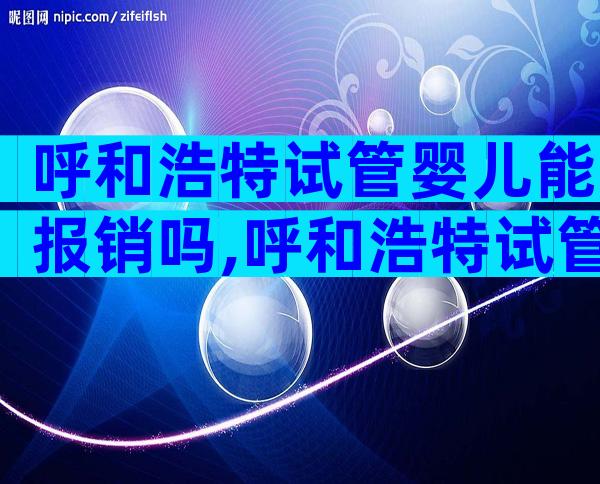 呼和浩特试管婴儿能报销吗,呼和浩特试管婴儿
