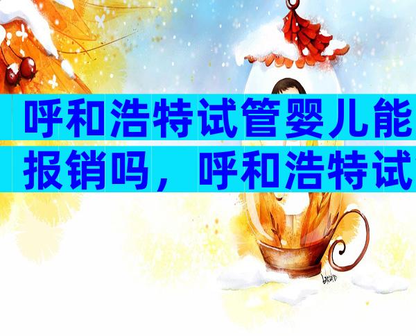 呼和浩特试管婴儿能报销吗，呼和浩特试管婴儿