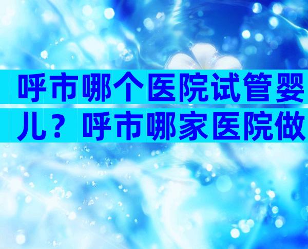 呼市哪个医院试管婴儿？呼市哪家医院做试管婴儿好？