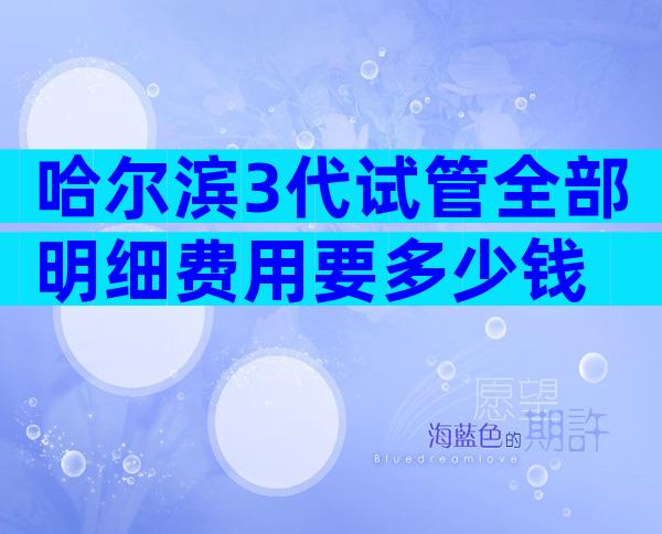 哈尔滨3代试管全部明细费用要多少钱