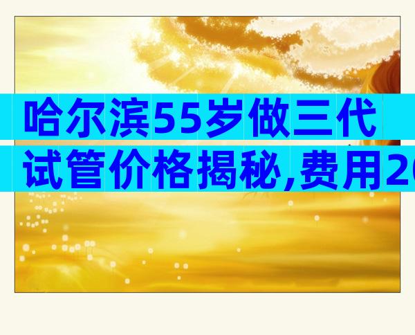 哈尔滨55岁做三代试管价格揭秘,费用20万够不够