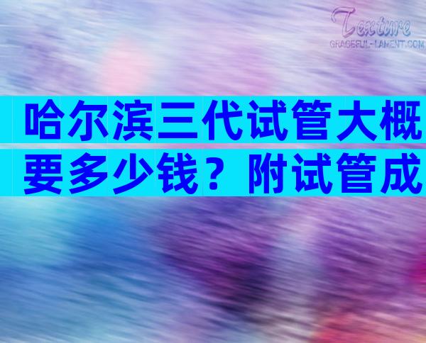 哈尔滨三代试管大概要多少钱？附试管成功率介绍