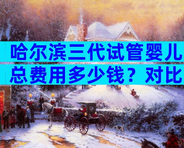 哈尔滨三代试管婴儿总费用多少钱？对比这3点即可