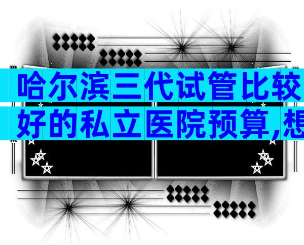 哈尔滨三代试管比较好的私立医院预算,想在哈尔滨做试管的人不要错过
