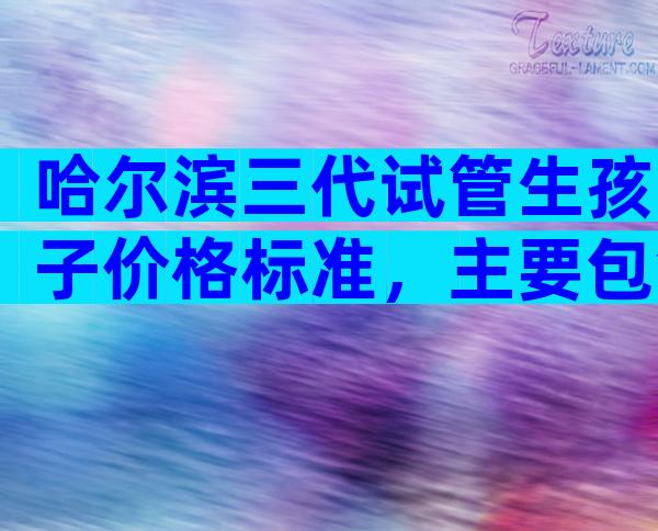 哈尔滨三代试管生孩子价格标准，主要包含哪些流程？