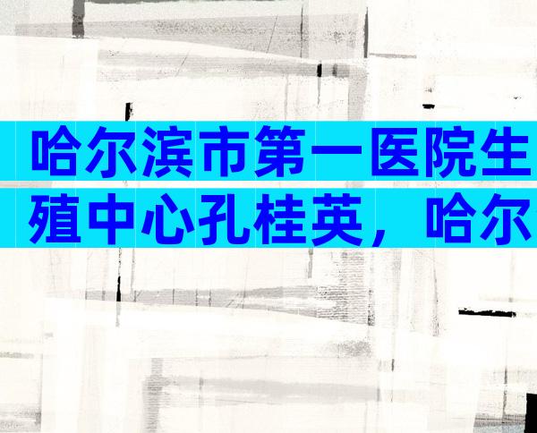 哈尔滨市第一医院生殖中心孔桂英，哈尔滨市第一医院试管婴儿怎么样？