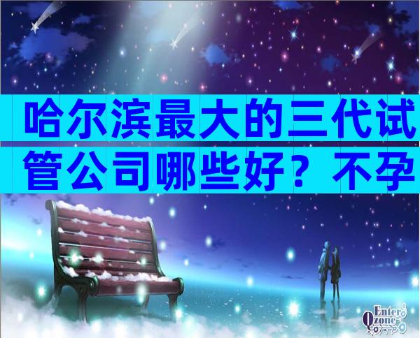 哈尔滨最大的三代试管公司哪些好？不孕不育医院前三名参考