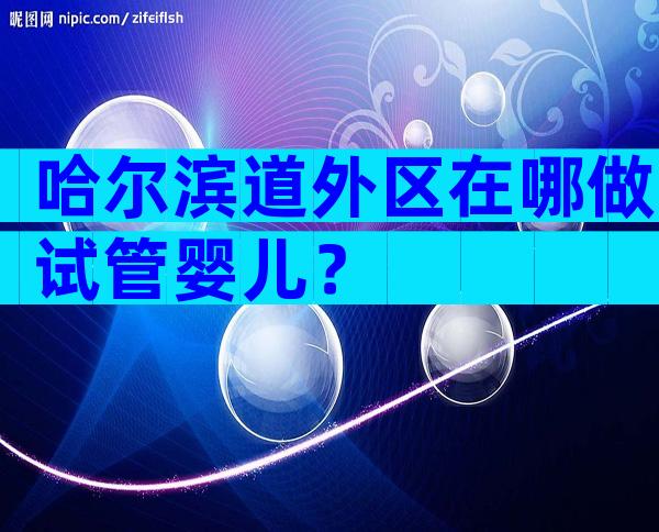哈尔滨道外区在哪做试管婴儿？