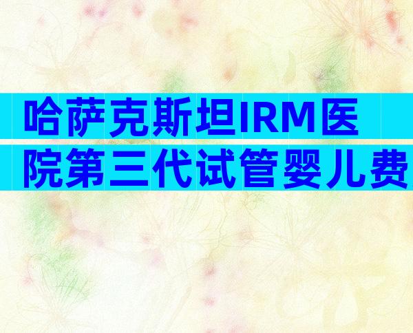 哈萨克斯坦IRM医院第三代试管婴儿费用明细,要准备齐全!