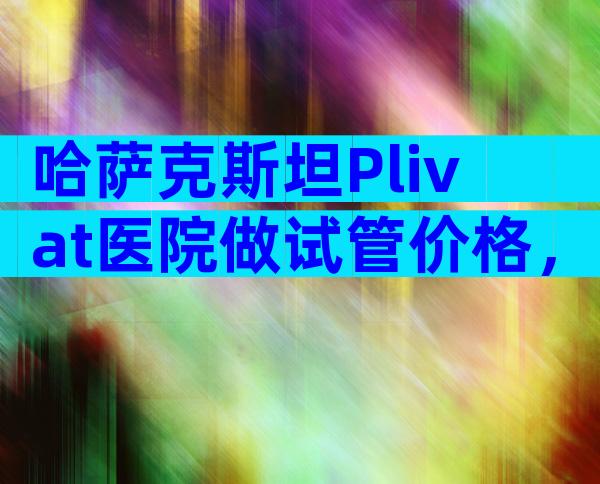 哈萨克斯坦Plivat医院做试管价格，贵不贵的主要看自己!