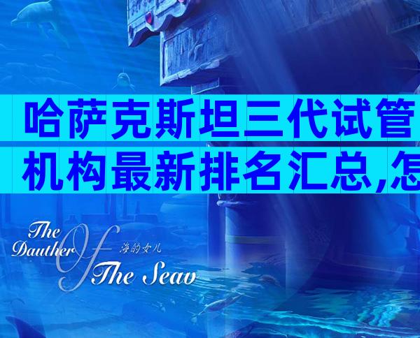 哈萨克斯坦三代试管机构最新排名汇总,怎么挑选更适合