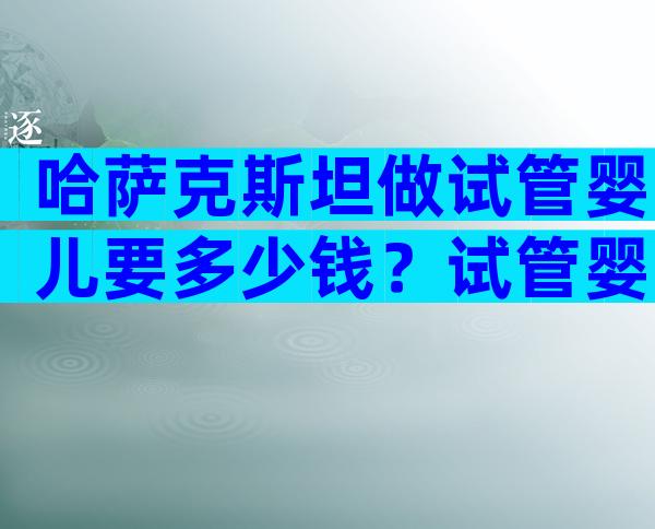 哈萨克斯坦做试管婴儿要多少钱？试管婴儿步骤怎样？