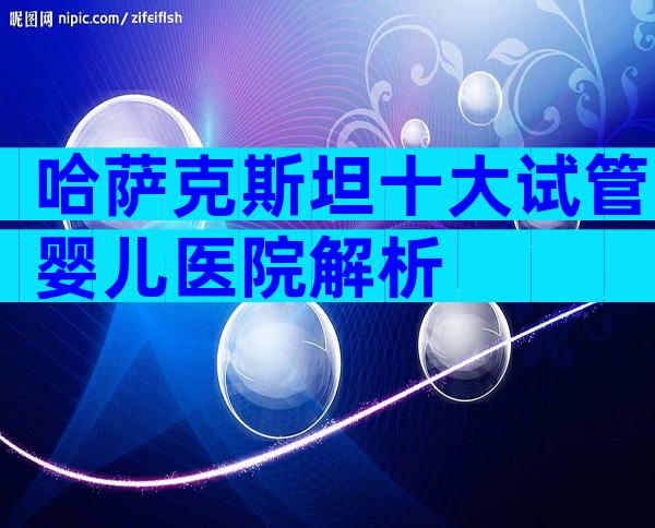 哈萨克斯坦十大试管婴儿医院解析