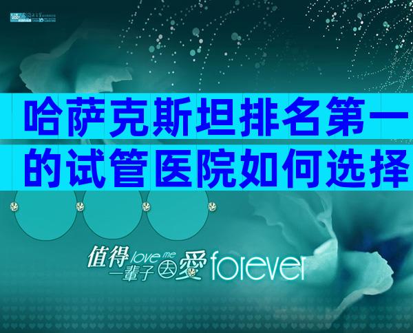 哈萨克斯坦排名第一的试管医院如何选择？最新医院名单